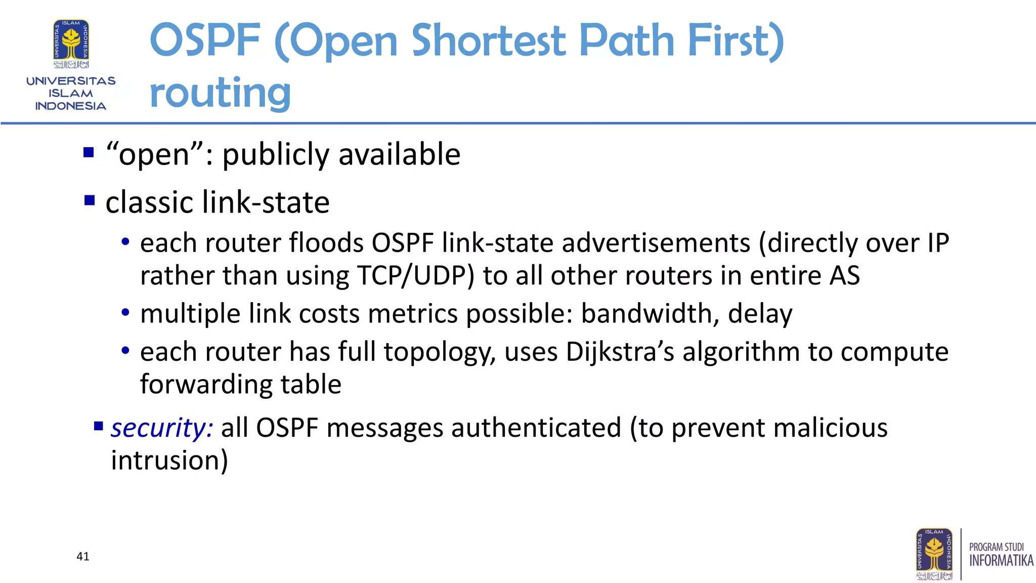OSPF (Open Shortest Path First)
routing
▪ “open”: publicly available
▪ classic link-state
• each router floods OSPF link-state advertisements (directly over IP
rather than using TCP/UDP) to all other routers in entire AS
• multiple link costs metrics possible: bandwidth, delay
• each router has full topology, uses Dijkstra’s algorithm to compute
forwarding table
▪ security: all OSPF messages authenticated (to prevent malicious
intrusion)
41
 