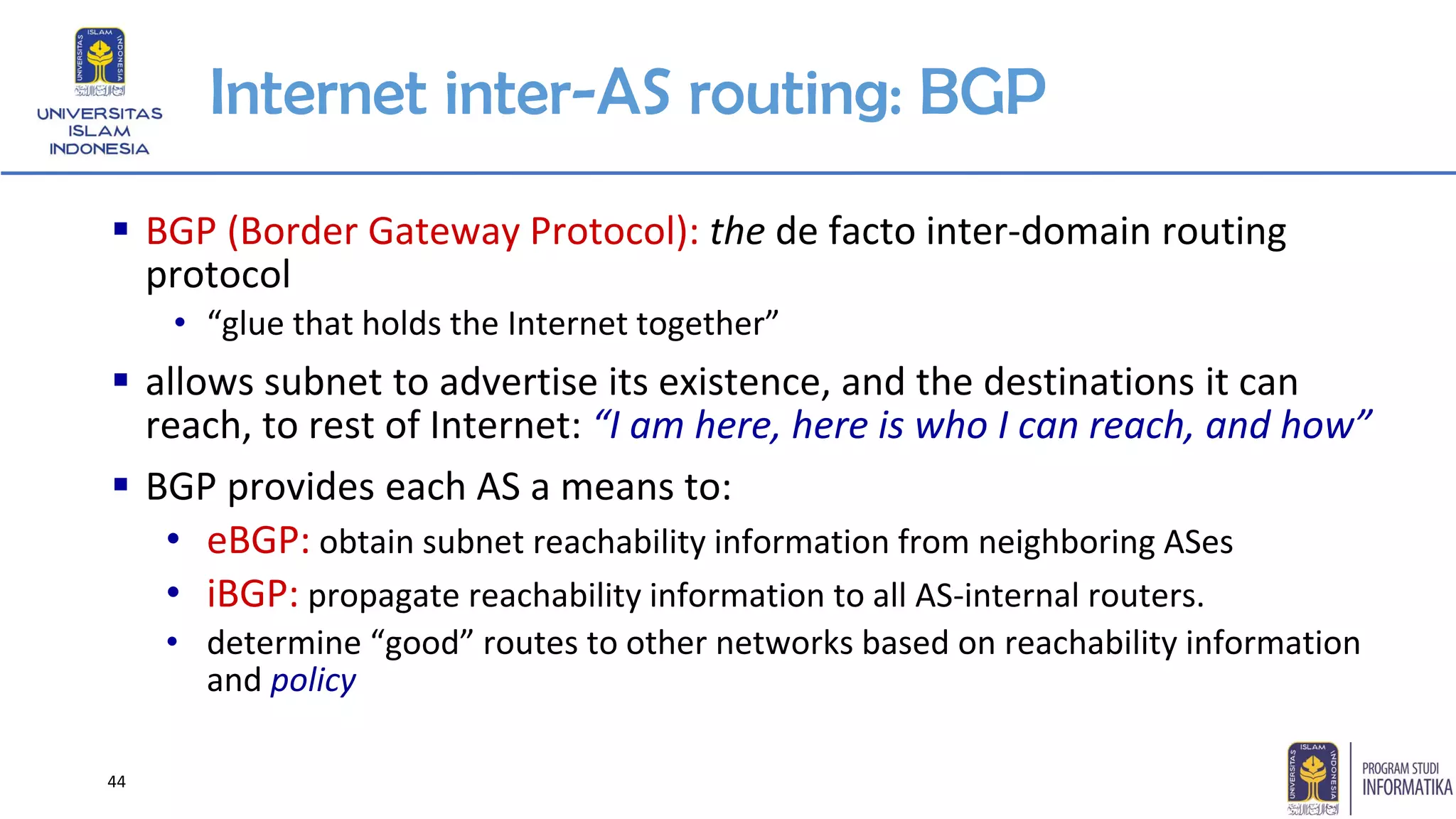Internet inter-AS routing: BGP
▪ BGP (Border Gateway Protocol): the de facto inter-domain routing
protocol
• “glue that holds the Internet together”
▪ allows subnet to advertise its existence, and the destinations it can
reach, to rest of Internet: “I am here, here is who I can reach, and how”
▪ BGP provides each AS a means to:
• eBGP: obtain subnet reachability information from neighboring ASes
• iBGP: propagate reachability information to all AS-internal routers.
• determine “good” routes to other networks based on reachability information
and policy
44
 