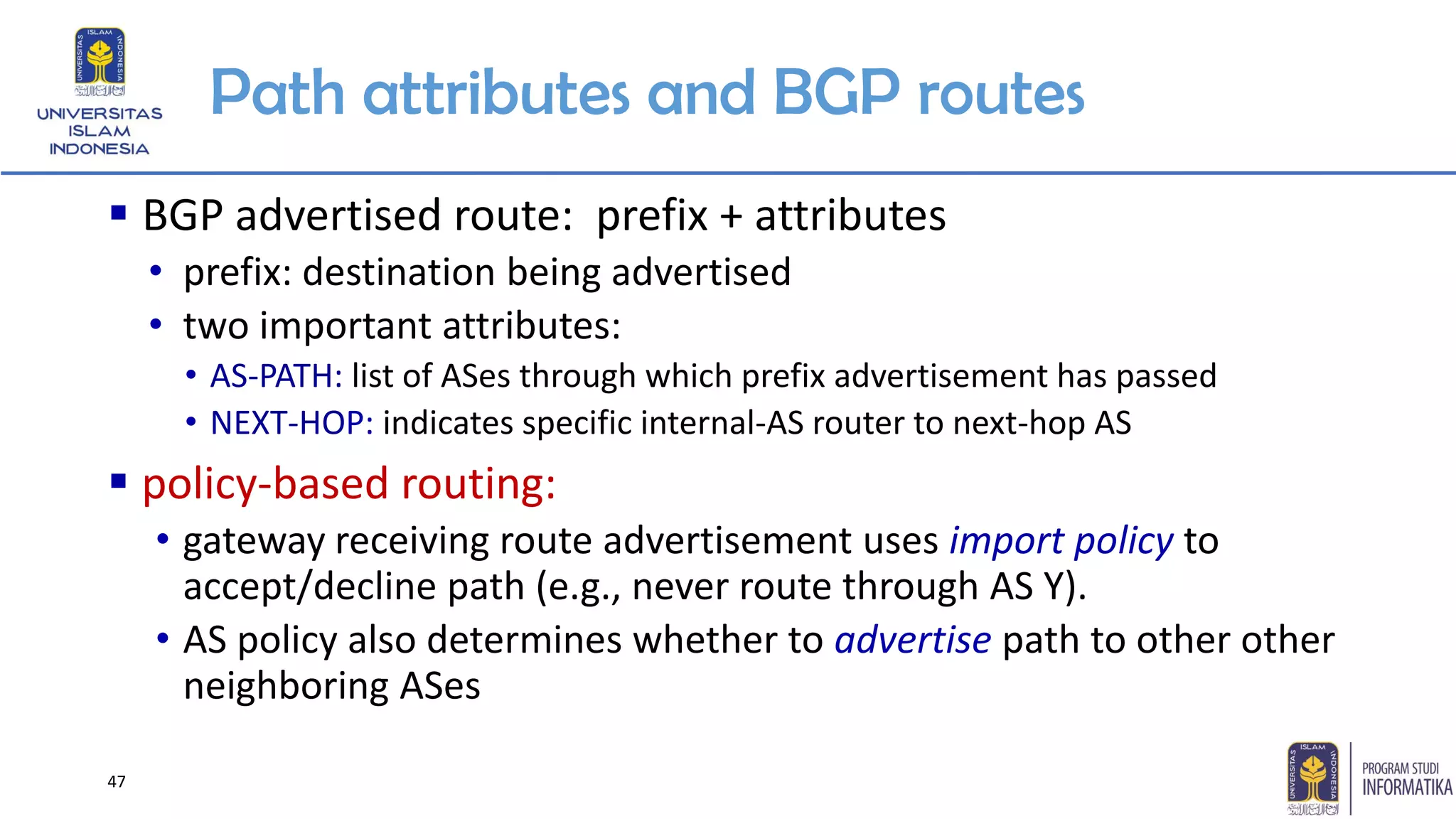 Path attributes and BGP routes
▪ BGP advertised route: prefix + attributes
• prefix: destination being advertised
• two important attributes:
• AS-PATH: list of ASes through which prefix advertisement has passed
• NEXT-HOP: indicates specific internal-AS router to next-hop AS
▪ policy-based routing:
• gateway receiving route advertisement uses import policy to
accept/decline path (e.g., never route through AS Y).
• AS policy also determines whether to advertise path to other other
neighboring ASes
47
 