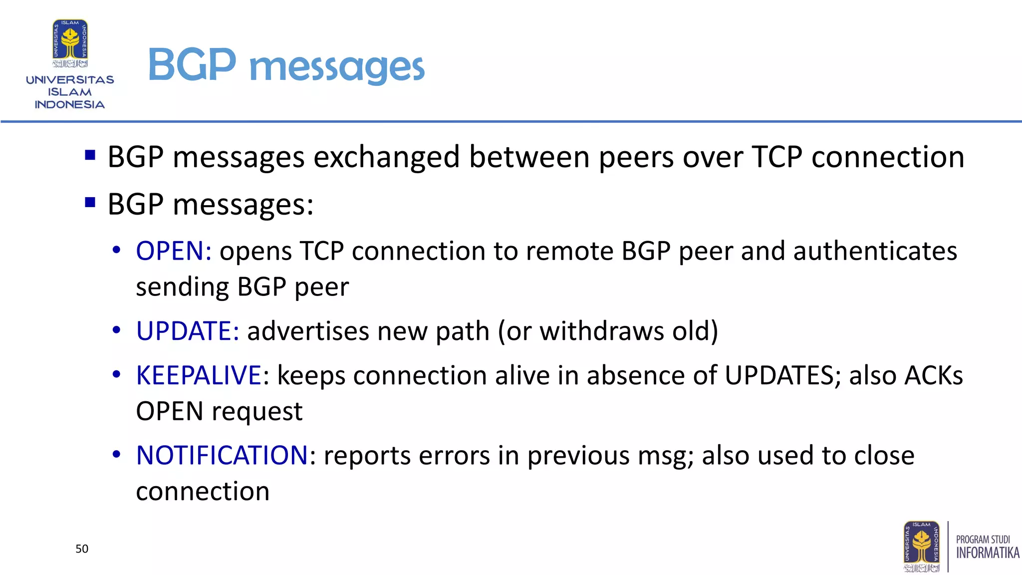 BGP messages
▪ BGP messages exchanged between peers over TCP connection
▪ BGP messages:
• OPEN: opens TCP connection to remote BGP peer and authenticates
sending BGP peer
• UPDATE: advertises new path (or withdraws old)
• KEEPALIVE: keeps connection alive in absence of UPDATES; also ACKs
OPEN request
• NOTIFICATION: reports errors in previous msg; also used to close
connection
50
 