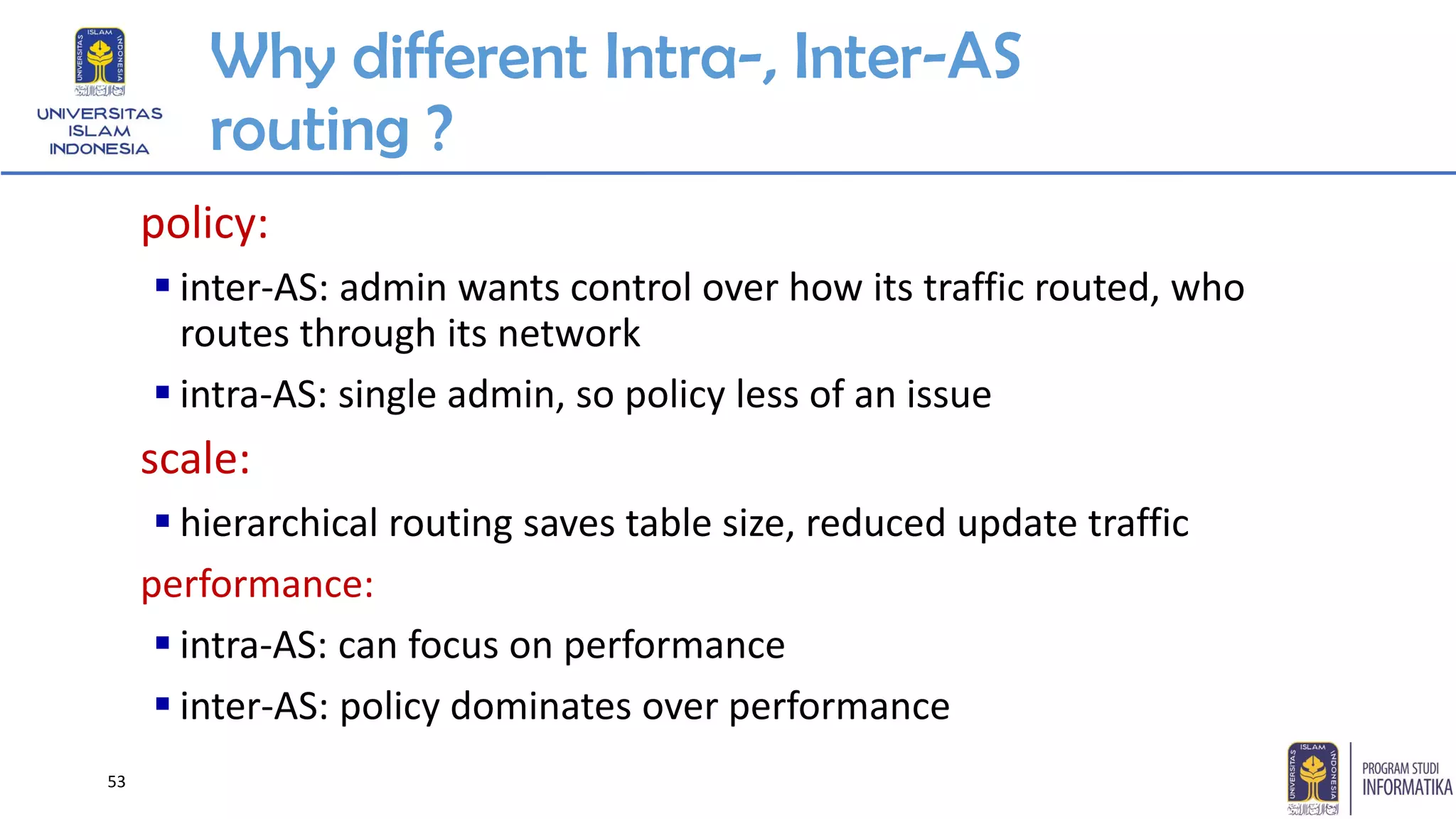 Why different Intra-, Inter-AS
routing ?
policy:
▪ inter-AS: admin wants control over how its traffic routed, who
routes through its network
▪ intra-AS: single admin, so policy less of an issue
scale:
▪ hierarchical routing saves table size, reduced update traffic
performance:
▪ intra-AS: can focus on performance
▪ inter-AS: policy dominates over performance
53
 
