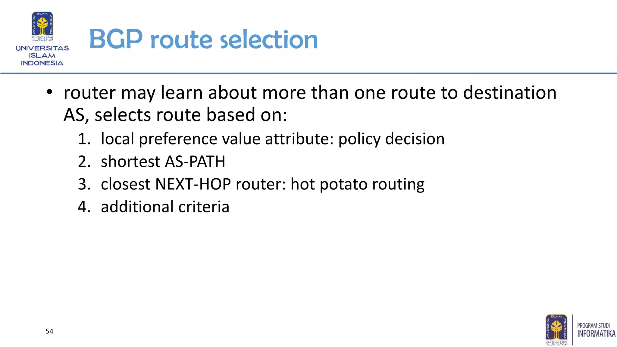 BGP route selection
• router may learn about more than one route to destination
AS, selects route based on:
1. local preference value attribute: policy decision
2. shortest AS-PATH
3. closest NEXT-HOP router: hot potato routing
4. additional criteria
54
 
