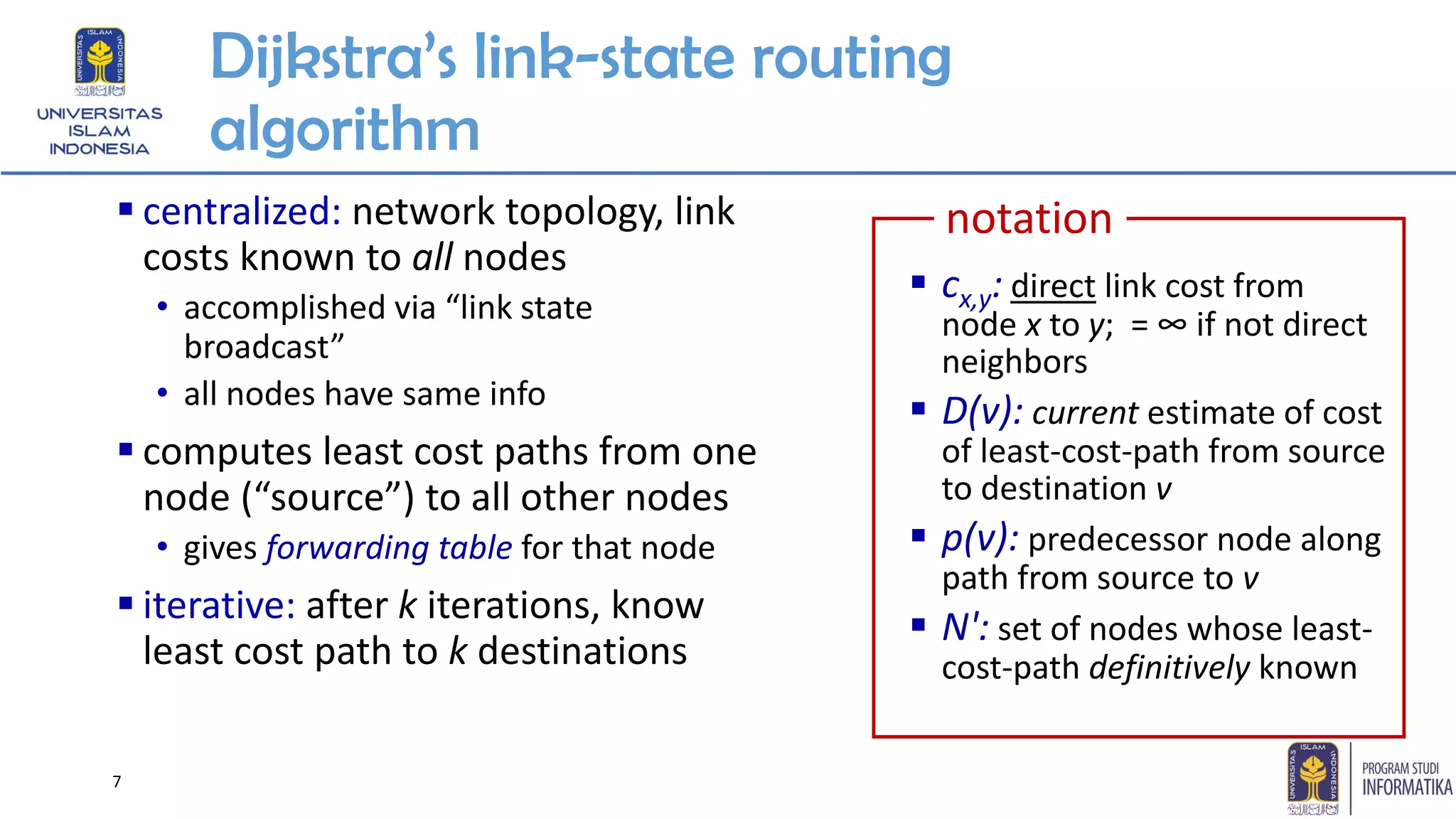 7
Dijkstra’s link-state routing
algorithm
▪ centralized: network topology, link
costs known to all nodes
• accomplished via “link state
broadcast”
• all nodes have same info
▪ computes least cost paths from one
node (“source”) to all other nodes
• gives forwarding table for that node
▪ iterative: after k iterations, know
least cost path to k destinations
▪ cx,y: direct link cost from
node x to y; = ∞ if not direct
neighbors
▪ D(v): current estimate of cost
of least-cost-path from source
to destination v
▪ p(v): predecessor node along
path from source to v
▪ N': set of nodes whose least-
cost-path definitively known
notation
 