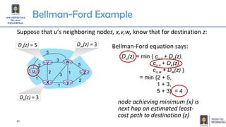 15
Bellman-Ford Example
u
y
z
2
2
1
3
1
1
2
5
3
5
Suppose that u’s neighboring nodes, x,v,w, know that for destination z:
Du(z) = min { cu,v + Dv(z),
cu,x + Dx(z),
cu,w + Dw(z) }
Bellman-Ford equation says:Dv(z) = 5
v
Dw(z) = 3
w
Dx(z) = 3
x
= min {2 + 5,
1 + 3,
5 + 3} = 4
node achieving minimum (x) is
next hop on estimated least-
cost path to destination (z)
 