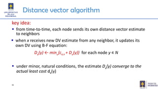 16
Distance vector algorithm
key idea:
▪ from time-to-time, each node sends its own distance vector estimate
to neighbors
▪ under minor, natural conditions, the estimate Dx(y) converge to the
actual least cost dx(y)
Dx(y) ← minv{cx,v + Dv(y)} for each node y ∊ N
▪ when x receives new DV estimate from any neighbor, it updates its
own DV using B-F equation:
 
