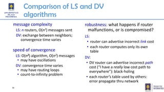 Comparison of LS and DV
algorithms
message complexity
LS: n routers, O(n2) messages sent
DV: exchange between neighbors;
convergence time varies
speed of convergence
LS: O(n2) algorithm, O(n2) messages
• may have oscillations
DV: convergence time varies
• may have routing loops
• count-to-infinity problem
robustness: what happens if router
malfunctions, or is compromised?
LS:
• router can advertise incorrect link cost
• each router computes only its own
table
DV:
• DV router can advertise incorrect path
cost (“I have a really low cost path to
everywhere”): black-holing
• each router’s table used by others:
error propagate thru network
34
 