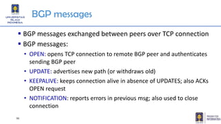 BGP messages
▪ BGP messages exchanged between peers over TCP connection
▪ BGP messages:
• OPEN: opens TCP connection to remote BGP peer and authenticates
sending BGP peer
• UPDATE: advertises new path (or withdraws old)
• KEEPALIVE: keeps connection alive in absence of UPDATES; also ACKs
OPEN request
• NOTIFICATION: reports errors in previous msg; also used to close
connection
50
 