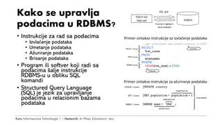 Kurs: Informacione Tehnologije 1 | Nastavnik: dr Milan Zdravković, doc.
Kako se upravlja
podacima u RDBMS?
• Instrukcije za rad sa podacima
• Izvlačenje podataka
• Umetanje podataka
• Ažuriranje podataka
• Brisanje podataka
• Program ili softver koji radi sa
podacima šalje instrukcije
RDBMS-u u obliku SQL
komandi
• Structured Query Language
(SQL) je jezik za upravljanje
podacima u relacionim bazama
podataka
Primer sintakse instrukcije za izvlačenje podataka
Primer sintakse instrukcije za ažuriranje podataka
 