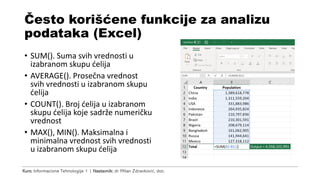 Kurs: Informacione Tehnologije 1 | Nastavnik: dr Milan Zdravković, doc.
Često korišćene funkcije za analizu
podataka (Excel)
• SUM(). Suma svih vrednosti u
izabranom skupu ćelija
• AVERAGE(). Prosečna vrednost
svih vrednosti u izabranom skupu
ćelija
• COUNT(). Broj ćelija u izabranom
skupu ćelija koje sadrže numeričku
vrednost
• MAX(), MIN(). Maksimalna i
minimalna vrednost svih vrednosti
u izabranom skupu ćelija
 