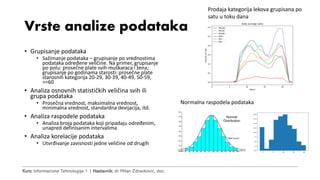 Kurs: Informacione Tehnologije 1 | Nastavnik: dr Milan Zdravković, doc.
Vrste analize podataka
• Grupisanje podataka
• Sažimanje podataka – grupisanje po vrednostima
podataka određene veličine. Na primer, grupisanje
po polu: prosečne plate svih muškaraca i žena;
grupisanje po godinama starosti: prosečne plate
starosnih kategorija 20-29, 30-39, 40-49, 50-59,
>=60
• Analiza osnovnih statističkih veličina svih ili
grupa podataka
• Prosečna vrednost, maksimalna vrednost,
minimalna vrednost, standardna devijacija, itd.
• Analiza raspodele podataka
• Analiza broja podataka koji pripadaju određenim,
unapred definisanim intervalima
• Analiza korelacije podataka
• Utvrđivanje zavisnosti jedne veličine od drugih
Prodaja kategorija lekova grupisana po
satu u toku dana
Normalna raspodela podataka
 