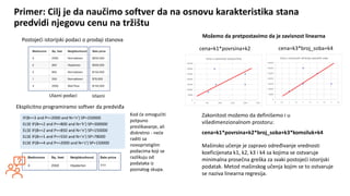 Kurs: Informacione Tehnologije 1 | Nastavnik: dr Milan Zdravković, doc.
Ulazni podaci Izlazni
Primer: Cilj je da naučimo softver da na osnovu karakteristika stana
predvidi njegovu cenu na tržištu
Postojeći istorijski podaci o prodaji stanova
IF(B==3 and P==2000 and N=‘n’) SP=250000
ELSE IF(B==2 and P==800 and N=‘h’) SP=300000
ELSE IF(B==2 and P==850 and N=‘n’) SP=150000
ELSE IF(B==1 and P==550 and N=‘n’) SP=78000
ELSE IF(B==4 and P==2000 and N=‘s’) SP=150000
Eksplicitno programiramo softver da predviđa
Kod će omogućiti
potpuno
preslikavanje, ali
diskretno - neće
raditi sa
novopristiglim
podacima koji se
razlikuju od
podataka iz
poznatog skupa.
cena=k1*povrsina+k2*broj_soba+k3*komsiluk+k4
Mašinsko učenje je zapravo određivanje vrednosti
koeficijenata k1, k2, k3 i k4 sa kojima se ostvaruje
minimalna prosečna greška za svaki postojeći istorijski
podatak. Metod mašinskog učenja kojim se to ostvaruje
se naziva linearna regresija.
Zakonitost možemo da definišemo i u
višedimenzionalnom prostoru:
cena=k1*povrsina+k2 cena=k3*broj_soba+k4
Možemo da pretpostavimo da je zavisnost linearna
 