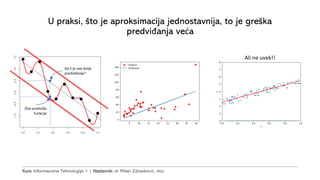 Kurs: Informacione Tehnologije 1 | Nastavnik: dr Milan Zdravković, doc.
U praksi, što je aproksimacija jednostavnija, to je greška
predviđanja veća
Ali ne uvek!!
Ovo predviđa
funkcija
Da li je ovo bolje
predviđanje?
 