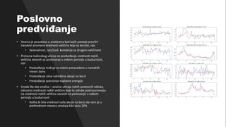 Kurs: Informacione Tehnologije 1 | Nastavnik: dr Milan Zdravković, doc.
Poslovno
predviđanje
• Veoma je pouzdano u analizama kod kojih postoje pravilni
trendovi promena vrednosti veličina koje se koriste, npr.
• Sezonalnost, rast/pad, korelacija sa drugom veličinom
• Primena mašinskog učenja za predviđanje vrednosti nekih
veličina vezanih za poslovanje u nekom periodu u budućnosti,
npr.
• Predviđanje tražnje za nekim proizvodom u narednih
mesec dana
• Predviđanje cene određene akcije na berzi
• Predviđanje potrošnje toplotne energije
• Izrada šta-ako analiza – analiza uticaja nekih poslovnih odluka,
odnosno vrednosti nekih veličina koje te odluke podrazumevaju
na vrednosti nekih veličina vezanih za poslovanje u nekom
periodu u budućnosti
• Kolika bi bila vrednost naše akcije na berzi da nam je u
prethodnom mesecu prodaja bila veća 20%
 