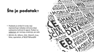 Kurs: Informacione Tehnologije 1 | Nastavnik: dr Milan Zdravković, doc.
Šta je podatak?
• Podatak je simbol ili znak, koji
reprezentuje nekakav stimulus (koji
uočavamo čulima) ili signal. Podaci su
nekorisni, jer nemaju značenje, po sebi.
• 00110, 45, 185cm, 22A, 53km/h, true,
false, operation, d^&5D*&%asd99
 