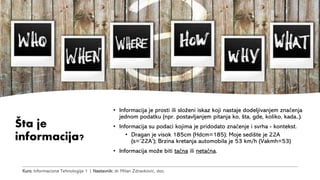 Kurs: Informacione Tehnologije 1 | Nastavnik: dr Milan Zdravković, doc.
Šta je
informacija?
• Informacija je prosti ili složeni iskaz koji nastaje dodeljivanjem značenja
jednom podatku (npr. postavljanjem pitanja ko, šta, gde, koliko, kada..).
• Informacija su podaci kojima je pridodato značenje i svrha - kontekst.
• Dragan je visok 185cm (Hdcm=185); Moje sedište je 22A
(s=’22A’); Brzina kretanja automobila je 53 km/h (Vakmh=53)
• Informacija može biti tačna ili netačna.
 
