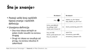 Kurs: Informacione Tehnologije 1 | Nastavnik: dr Milan Zdravković, doc.
Šta je znanje?
• Postoji veliki broj različitih
tipova znanja i različitih
definicija
• Usvojena definicija
• Dva niza iskaza od kojih se
jedan može rasuditi na osnovu
drugog
• Drugi niz iskaza se rasuđuje od
prvog, na osnovu iskustva ili
zakonitosti
slika= =>
objekat_na_slici=‘Jabuka’
boja_objekta_na_slici=‘Crna’
brzina_auta=80km/h
tip_podloge=‘asfalt’
model_auta=‘Citroen C3’
=> duzina_zaustavnog_puta=17m
Niz iskaza A Niz iskaza B
broj_reci>500
domen_posilj=‘gmail.com’
broj_reci_today>20
=> verovatnoca_spam=88%
verovatnoca_nijespam=12%
spam=True
 