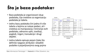 Kurs: Informacione Tehnologije 1 | Nastavnik: dr Milan Zdravković, doc.
Šta je baza podataka?
• Baza podataka je organizovani skup
podataka, čije sredstvo za organizaciju
podataka je tabela.
• Jednu bazu podataka čini jedna ili više
tabela u kojima se nalaze podaci, ali i
sredstva za manipulaciju i kreiranje ovih
podataka, odnosno upiti, izveštaji,
pogledi, trigeri, transakcije i drugi
objekti.
• Jedna tabela opisuje pojam (tako što
definiše njegove atribute) i skladišti
podatke o pojavljivanjima ovog pojma
 