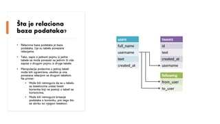Kurs: Informacione Tehnologije 1 | Nastavnik: dr Milan Zdravković, doc.
Šta je relaciona
baza podataka?
• Relaciona baza podataka je baza
podataka, čije su tabele povezane
relacijama.
• Tako, zapis o jednom pojmu iz jedne
tabele se može povezati sa jednim ili više
zapisa o drugom pojmu iz druge tabele.
• Manipulacija podacima u jednoj tabeli
može biti ograničena, ukoliko je ona
povezana relacijom sa drugom tabelom.
Na primer:
• Može biti nemoguće da se u tabelu
sa tweetovima unese tweet
korisnika koji ne postoji u tabeli sa
korisnicima.
• Može biti nemoguće brisanje
podataka o korisniku, pre nego što
se obrišu svi njegovi tweetovi.
 