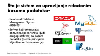 Kurs: Informacione Tehnologije 1 | Nastavnik: dr Milan Zdravković, doc.
Šta je sistem za upravljanje relacionim
bazama podataka?
• Relational Database
Management System
(RDBMS)
• Softver koji omogućava
komunikaciju korisnika (ljudi i
drugog softvera) sa bazom
podataka (prema principima
klijent/server komunikacije)
 