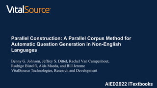 c
Parallel Construction: A Parallel Corpus Method for
Automatic Question Generation in Non-English
Languages
Benny G. Johnson, Jeffrey S. Dittel, Rachel Van Campenhout,
Rodrigo Bistolfi, Aida Maeda, and Bill Jerome
VitalSource Technologies, Research and Development
AIED2022 iTextbooks
 