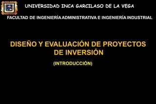 UNIVERSIDAD INCA GARCILASO DE LA VEGA
FACULTAD DE INGENIERÍAADMINISTRATIVA E INGENIERÍA INDUSTRIAL
DISEÑO Y EVALUACIÓN DE PROYECTOS
DE INVERSIÓN
(INTRODUCCIÓN)
 