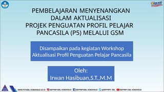 PEMBELAJARAN MENYENANGKAN
DALAM AKTUALISASI
PROJEK PENGUATAN PROFIL PELAJAR
PANCASILA (P5) MELALUI GSM
Disampaikan pada kegiatan Workshop
Aktualisasi Profil Penguatan Pelajar Pancasila
Oleh:
Irwan Hasibuan,S.T.,M.M
 