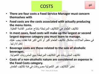 COSTS
• There are four costs a Food Service Manager must concern
themselves with
• Food costs are the costs associated with actually producing
the menu items.
‫الفعلٌة‬ ‫المائمة‬ ‫عناصر‬ ‫بإنتاج‬ ‫المرتبطة‬ ‫التكالٌف‬ ً‫ه‬ ‫الطعام‬ ‫تكالٌف‬
.
• In most cases, food costs will make up the largest or second
largest expense category you must learn to manage.
‫علٌن‬ ‫ٌجب‬ ‫نفمات‬ ‫فئة‬ ‫أكبر‬ ً‫ثان‬ ‫أو‬ ‫أكبر‬ ‫الطعام‬ ‫تكالٌف‬ ‫ستشكل‬ ،‫الحاالت‬ ‫معظم‬ ً‫ف‬
‫إدارتها‬ ‫تعلم‬
.
• Beverage costs are those related to the sale of alcoholic
beverages.
‫الكحولٌة‬ ‫المشروبات‬ ‫ببٌع‬ ‫المرتبطة‬ ‫التكالٌف‬ ً‫ه‬ ‫المشروبات‬ ‫تكالٌف‬
.
• Costs of a non-alcoholic nature are considered an expense in
the Food Costs category.
‫الطعام‬ ‫تكالٌف‬ ‫فئة‬ ً‫ف‬ ‫مصروفات‬ ‫الكحولٌة‬ ‫غٌر‬ ‫التكالٌف‬ ‫تعتبر‬
.
Prof : Hany & Dr:Ayda 10
‫تابع‬
 