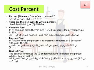 Cost Percent
• Percent (%) means “out of each hundred.”
‫المئوٌة‬ ‫النسبة‬
)%(
ً‫تعن‬
"
‫مئة‬ ‫كل‬ ‫من‬
".
• There are three (3) ways to write a percent:
‫ثالث‬ ‫هنان‬
(
3
)
‫المئوٌة‬ ‫النسبة‬ ‫لكتابة‬ ‫طرق‬
:
• Common Form
In its common form, the "%" sign is used to express the percentage, as
in 10%.
‫عالمة‬ ‫استخدام‬ ‫ٌتم‬ ،‫الشائع‬ ‫الشكل‬ ً‫ف‬
"%"
ً‫ف‬ ‫كما‬ ،‫المئوٌة‬ ‫النسبة‬ ‫عن‬ ‫للتعبٌر‬
10
.%
• Fraction Form
In fraction form, the percent is expressed as the part, or a portion of
100, as in 10/100.
‫من‬ ‫حصة‬ ‫أو‬ ‫كجزء‬ ‫المئوٌة‬ ‫النسبة‬ ‫عن‬ ‫التعبٌر‬ ‫ٌتم‬ ،‫الكسري‬ ‫الشكل‬ ً‫ف‬
100
ً‫ف‬ ‫كما‬ ،
10/100
.
• Decimal Form
The decimal form uses the (.) or decimal point to express the percent
relationship, as in 0.10.
‫النمطة‬ ‫استخدام‬ ‫ٌتم‬ ،‫العشري‬ ‫الشكل‬ ً‫ف‬
).(
‫كما‬ ،‫المئوٌة‬ ‫العاللة‬ ‫عن‬ ‫للتعبٌر‬ ‫العشرٌة‬ ‫العالمة‬ ‫أو‬
ً‫ف‬
0.10
.
Prof : Hany & Dr:Ayda 16
‫تابع‬
 