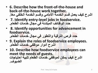 • 6. Describe how the front-of-the-house and
back-of-the-house work together.
‫ا‬ً‫ع‬‫م‬ ‫الخلفي‬ ‫الخدمة‬ ‫وقسم‬ ‫األمامي‬ ‫الخدمة‬ ‫قسم‬ ‫يعمل‬ ‫كيف‬ ‫اشرح‬
.
• 7. Identify entry-level jobs in foodservice.
‫الطعام‬ ‫خدمات‬ ‫مجال‬ ‫في‬ ‫المبتدئة‬ ‫الوظائف‬ ‫حدد‬
.
• 8. Identify opportunities for advancement in
foodservice.
‫الطعام‬ ‫خدمات‬ ‫مجال‬ ‫في‬ ‫والتطور‬ ‫الترقية‬ ‫فرص‬ ‫حدد‬
.
• 9. Explain the roles of foodservice employees.
‫الطعام‬ ‫خدمات‬ ‫موظفي‬ ‫أدوار‬ ‫اشرح‬
.
• 10. Describe how foodservice employees can
meet the needs of guests.
‫احتياجات‬ ‫تلبية‬ ‫الطعام‬ ‫خدمات‬ ‫لموظفي‬ ‫يمكن‬ ‫كيف‬ ‫اشرح‬
‫الضيوف‬
.
3
Prof : Hany & Dr:Ayda
 