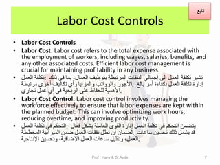Labor Cost Controls
• Labor Cost Controls
• Labor Cost: Labor cost refers to the total expense associated with
the employment of workers, including wages, salaries, benefits, and
any other associated costs. Efficient labor cost management is
crucial for maintaining profitability in any business.
• ‫تكلفة‬
‫العمل‬ : ‫تشٌر‬
‫تكلفة‬
‫العمل‬
‫إلى‬
ً‫إجمال‬
‫النفمات‬
‫المرتبطة‬
‫بتوظٌف‬
‫العمال‬
،
‫بما‬
ً‫ف‬
‫ذلن‬
‫األجور‬
‫والرواتب‬
‫والمزاٌا‬
‫وأي‬
‫تكالٌف‬
‫أخرى‬
‫مرتبطة‬ . ‫إدارة‬
‫تكلفة‬
‫العمل‬
‫بكفاءة‬
‫أمر‬
‫بالغ‬
‫األهمٌة‬
‫للحفاظ‬
‫على‬
‫الربحٌة‬
ً‫ف‬
‫أي‬
‫عمل‬
‫تجاري‬ .
• Labor Cost Control: Labor cost control involves managing the
workforce effectively to ensure that labor expenses are kept within
the planned budget. This can involve optimizing work hours,
reducing overtime, and improving productivity.
• ‫التحكم‬
ً‫ف‬
‫تكلفة‬
‫العمل‬ : ‫ٌتضمن‬
‫التحكم‬
ً‫ف‬
‫تكلفة‬
‫العمل‬
‫إدارة‬
‫الموى‬
‫العاملة‬
‫بشكل‬
‫فعال‬
‫لضمان‬
‫أن‬
‫تظل‬
‫نفمات‬
‫العمل‬
‫ضمن‬
‫المٌزانٌة‬
‫المخططة‬ . ‫لد‬
‫ٌشمل‬
‫ذلن‬
‫تحسٌن‬
‫ساعات‬
‫العمل‬
،
‫وتملٌل‬
‫ساعات‬
‫العمل‬
‫اإلضافٌة‬
،
‫وتحسٌن‬
‫اإلنتاجٌة‬ .
7
‫تابع‬
Prof : Hany & Dr:Ayda
 