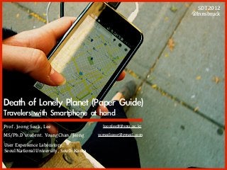 SDT2012
                                                                @Innsbruck




Death	 of	 Lonely	 Planet	 (Paper	 Guide)
Travelers	 with	 Smartphone	 at	 hand
Prof. Joong Seek, Lee                      Joonlee8@snu.ac.kr

MS/Ph.D student. YoungChan, Jeong        ycmailcase@gmail.com

User Experience Laboratory,
Seoul National University, South Korea
 