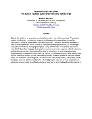 THE HOMOGENEITY DILEMMA:
             FINE TUNING TOURISM SUPPORTS FOR RURAL COMMUNITIES

                                     Nicole L. Vaugeois
                      Department of Recreation and Tourism Management
                                 Vancouver Island University
                             Nanaimo, British Columbia, Canada
                                   Nicole.vaugeois@viu.ca


                                            Abstract

Despite the tendency to generalize about rural areas, they are not homogenous. Programs to
support development in rural areas however tend to assume homogeneity and are often
packaged for one-size fits all use by various communities. This paper will outline a typology of
rural tourism destinations based on level of engagement ranging from those just beginning to
pursue tourism to those managing its impacts. Using data from six years of field research in
rural British Columbia, the paper illustrates how current government supports within the delivery
and development system showcase deficiencies for some types of rural areas seeking to
develop tourism. Overall findings suggest that there is a dominance of supports for communities
that are seeking to expand tourism via marketing models, however those that are in the earliest
steps, and those that are dealing with saturation issues are currently without adequate supports.
The paper provides recommendations for enhanced program supports for rural areas to more
fully explore tourism as a diversification option or as a tool for amenity based rural development.
 