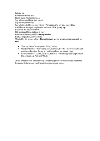 What a life
Remember how it was
Climb trees, Michael Jackson
Say what up to Magic, just shoot
Say what up to Penny
Say what up to life one more time - Persuasion to try one more time
And I know what you might want to know – Not giving up
Run from me and your team
Still ain’t grabbing six (take it easy)
Give me something to bite - Compromise
Bitch, I might bite, ain’t no tellin
This is life, life immortality – Living forever, never wanting the moment to
end
 “God up above” – A superior force/ being
 Weather theme – “Hurricane, cold, summer, floods” – Representation of
emotions. Possible theme to run throughout our music video
 Natural theme – “Earth, land, sea, the sun” – Will help place emphasis on
the colours e.g. Pink and White
These 2 themes will be commonly seen throughout our music video due to the
focus and links we can easily make from the music video.
 