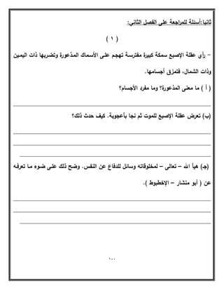 111 
ثانيا:أسئمة لمم ا رجعة عمى الفصؿ الثاني: 
) 1 ( 
أ ري عقمة الإصبع سمكة كبيرة مفترسػة تيجػـ عمػى الأسػماؾ المػذعورة وتضػربيا ذات اليمػيف - 
وذات الشماؿ، فتمزؽ أجساميا. 
) أ ( ما معنى المذعورة؟ وما مف رد الأجساـ؟ 
____________________________________________________________ 
)ب( تعرض عقمة الإصبع لمموت ثـ نجا بأعجوبة. كيؼ حدث ذلؾ؟ 
____________________________________________________________ 
____________________________________________________________ 
__________________________________________________________ 
)جػ( ىيأ الله تعالى لمخموقاتو وسائؿ لمدفاع عف النفس. وضح ذلؾ عمػى ضػوء مػا تعرفػو – – 
عف ) أبو منشار الإخطبوط (. – 
____________________________________________________________ 
____________________________________________________________ 
__________________________________________________________ 
 