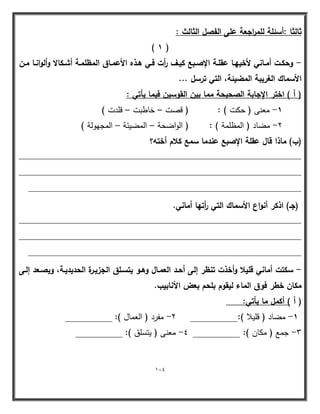 114 
ثالثا :أسئمة لمم ا رجعة عمى الفصؿ الثالث : 
) 1 ( 
وحكػت أمػػاني لأخييػػا عقمػة الإصػػبع كيػػؼ أ رت فػي ىػػذه الأعمػػاؽ المظممػة أشػػكالا وألوانػػا مػػف - 
الأسماؾ الغريبة المضيئة، التي ترسؿ ... 
) أ ( اختر الإجابة الصحيحة مما بيف القوسيف فيما يأتي : 
1 معنى ) حكت ( : ) قصت خاطبت قمدت ( - – – 
2 مضاد ) المظممة ( : ) الواضحة المضيئة المجيولة ( - – – 
)ب( ماذا قاؿ عقمة الإصبع عندما سمع كلاـ أختو؟ 
____________________________________________________________ 
____________________________________________________________ 
__________________________________________________________ 
)جػ( اذكر أنواع الأسماؾ التي أ رتيا أماني. 
____________________________________________________________ 
____________________________________________________________ 
__________________________________________________________ 
سكتت أماني قميلا وأخذت تنظر إلى أحػد العمػاؿ وىػو يتسػمؽ الجزيػرة الحديديػة، ويصػعد إلػى - 
مكاف خطر فوؽ الماء ليقوـ بمحـ بعض الأنابيب. 
) أ ( أكمؿ ما يأتي: 
1 مضاد ) قميلا (:__________ 2 مفرد ) العمال (: __________ - - 
3 جمع ) مكان (: __________ 4 معنى ) يتسمق (: __________ - - 
 