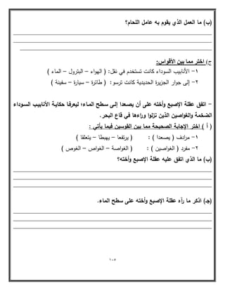 115 
)ب( ما العمؿ الذي يقوـ بو عامؿ المحاـ؟ 
____________________________________________________________ 
____________________________________________________________ 
__________________________________________________________ 
ط( افزو بٓٔ ث ٤ الأهٞا :ً 
1 الأنابيب الس وداء كانت تستخدم في نقل: ) اليواء البترول الماء ( - – – 
2 إلى جوار الجزيرة الحديدية كانت ترسو: ) طائرة سيارة سفينة ( - – – 
اتفؽ عقمة الإصبع وأختو عمى أف يصػعدا إلػى سػطح المػاءح ليعرفػا حكايػة الأنابيػب السػوداء - 
الضخمة والغواصيف الذيف نزلوا و ا رءىا في قاع البحر. 
) أ ( اختر الإجابة الصحيحة مما بيف القوسيف فيما يأتي : 
1 م ا ردف ) يصعدا ( : ) يرتفعا ييبطا يتعمقا ( - – – 
2 مفرد ) الغواصين ( : ) الغواصة الغواص الغوص ( - – – 
)ب( ما الذي اتفؽ عميو عقمة الإصبع وأختو؟ 
____________________________________________________________ 
____________________________________________________________ 
____________________________________________________________ 
)جػ( اذكر ما رآه عقمة الإصبع وأختو عمى سطح الماء. 
____________________________________________________________ 
____________________________________________________________ 
____________________________________________________________ 
 
