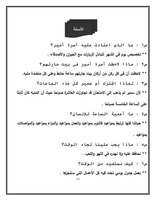 23 
الأ ئٍ خِ 
س 1 : يب انزي اػزبدد ػه أسشح أي شٍ؟ 
** تخصيص يوـ في الشير لتبادؿ الزيا ا رت مع الجي ا رف والأصدقاء . 
س 2 : يبرا لادظذ أسشح أي شٍ ف ث ذٍ جبسر ىٓ؟ 
** لاحظت أف في كؿ ركف مف أركاف بيت جارتيـ ساعة حائط وعمى كؿ منضدة منبو. 
س 3 : ن بًرا اشزشد أو س شًٍ كم زْ انسبػبد؟ 
** لأف سمير لـ يذىب إلى الامتحاف قد تجاوزت العاشرة صباحًا حيث أف المنبو كاف ثابتًا 
عمى الساعة الخامسة صباحًا . 
س 4 : يب أ خًٍْ انسبػخ نلإ سَب ؟ٌ 
** حياتنا كميا ترتبط بمواعيد فالنوـ بمواعيد والعمؿ بمواعيد والدواء بمواعيد والمواصلات 
بمواعيد . 
س 5 : يبرا جٌت ػه بٍُ رجب ان لٕذ؟ 
** نحافظ عميو ولا نيدره في الميو والمعب . 
س 6 : ك فٍ سَزف ذٍ ي ان لٕذ؟ 
** بعمؿ جدوؿ يومي تحدد فيو كؿ الأعماؿ التي سننجزىا . 
 