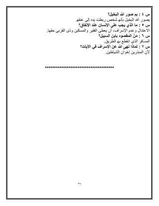 37 
س ٤ : بم صور الله البخ لٌ؟ 
صٌور الله البخ لٌ بأنھ شخص ربطت دٌه إلى عنقھ . 
س ٥ : ما الذي جٌب على الإنسان عند الإنفاق؟ 
الاعتدال وعدم الإسراف، أن عٌطى الفق رٌ والمسك نٌ وذى القربى حقھا . 
س ٦ : مَ ن المقصود بابن السب لٌ؟ 
المسافر الذى انقطع بھ الطر قٌ . 
س ٧ : لماذا نھى الله عن الإسراف فً الآ اٌت؟ 
لأن المبذر نٌ إخوان الش اٌط نٌ . 
************************************** 
 