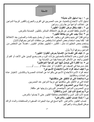 43 
الأ ئٍ خِ 
س ١ : بما استھل الأب حد ثٌه؟ 
استھل الأب الاجتماع بالحد ثٌ عن حب المصر نٌٌ فً القرى والنجوع والكفوور لترب وٌة الودواجن 
عن اختلاف أنواعھا من بط وإوز ودواجن 
س ٢ : ك فٌ نٌتقل مرض أنفلونزا الط وٌر؟ 
إن الإنسان لٌتقط العدوى عن طر قٌ الاحتكاك المباشر بالط وٌر المصابة بالمرض . 
س ٣ : ماذا جٌب على من خٌالط الط وٌر؟ 
رٌتدي قفازًا فً دٌ ھٌ ونعل نٌ فً رجل ھٌ . كما جٌب أن غٌسل دٌ ھٌ بالماء والصابون بعد الاختلاط 
كما /كما جٌب استخدام بعض المطھرات/ تٌخلص من مخلفات الدواجن بحرقھاأولابأول 
سٌوتخدم بعوض المطھورات مثول : الكلوور ؛ لتطھ وٌر حظوارر الط وٌور ، فضولا عون الوتخلص مون 
مخلفات 
الدواجن وحرقھا أولا بأو ل . 
س ٤ : ك فٌ نقى انفسنا من الإصابة بمرض أنفلونزا الط وٌر؟ 
غسل ال دٌ نٌ وعدم الاختلاط بالمصاب نٌ بنزلات البرد وعدم وضوع ال وٌد نٌ علوى الأنوف أو الفوم أو 
الع نٌ نٌ والبعد عن الأماكن المزدحمة قٌ نٌا من الإصابة بھا 
س ٥ : ما الفكرة التً توصل إل ھٌا أم رٌ لتوع ةٌ المواطن نٌ؟ 
عمل مسرح ةٌ فً الص فٌ عن الأنفلونزا أو عمل مجلة أو ...... أو ....... 
س ٦:ك فٌ استعد أفراد الأسرة للاجتماع الأسبوعى؟ 
استعد أفراد الأسرة للاجتماع الأسبوعى بالقراءة عن العوادات المصور ةٌ وبالتشواور لاخت وٌار عوادة 
من العادات ومناقشتھا. 
س ٧:ماالعادة التى تم الاتفاق على مناقشتھا؟ 
العادة التى تم الأتفاق على مناقشتھا ھى ترب ةٌ الدواجن عند المصر نٌٌ. 
س 8: لماذا رٌبى المصر وٌن الدواجن؟ 
رٌبى المصر وٌن الدواجن لأنھامصدر للبروت نٌ وترب تٌھا غ رٌ مكلفة. 
س 9:بم نصح الاب كبار السن والاطفال؟ 
نصح الاب كبار السن والاطفالبعدم مخالطة الط وٌر حتى لا صٌابوا بالمرض. 
س ١1 :لماذا تصاب الط وٌر بالامراض؟ 
تصاب الط وٌر بالامراض لأنھا تسبح فى م اٌه البح رٌات الصغ رٌة والمستنقعات والمواء الراكود 
موطن للم كٌروبات والجراث مٌ. 
 