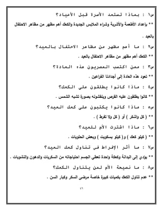 46 
س 1 : ث بًرا رسزؼذ الأسشح لجم الأػ بٍد؟ 
** بإعداد الأطعمة والأشربة وش ا رء الملابس الجديدة والكعؾ أىـ مظير مف مظاىر الاحتفاؿ 
بالعيد . 
س 2 : يب أ ىْ يظ شٓ ي يظب شْ الادزفبل ثبنؼ ذٍ؟ 
** الكعؾ أىـ مظير مف مظاىر الاحتفاؿ بالعيد . 
س 3 : ي اكزست ان صًش زْ انؼبدح؟ 
** تعود ىذه العادة إلى أجدادنا الف ا رعيف . 
س 4 : يبرا كب إَ طٌهم ػهى انكؼك؟ 
** كانوا يطمقوف عميو القرص وينقشونو بصورة تشبو الشمس . 
س 5 : يبرا كب إَ كٌزج ػهى كؼك انؼ ذٍ؟ 
** ) كؿ واشكر ( أو ) كؿ ولا تفرط ( . 
س 6 : يبرا اشزشد الأو نهؼ ذٍ؟ 
** ) كيمو كعؾ ( و) كيمو بسكويت ( وبعض الحمويات . 
س 7 : يب أصش الإفشاط ف ر بُ لٔ كؼك انؼ ذٍ؟ 
** يؤدي إلى البدانة وكعكة واحدة تعطي الجسـ احتياجاتو مف السكريات والدىوف والنشويات . 
س 8 : يب صَ ذٍخ الأو ن زٌ بُ لٔ انكؼك؟ 
** عدـ تناوؿ الكعؾ بكميات كبيرة خاصة مرضى السكر وكبار السف . 
 