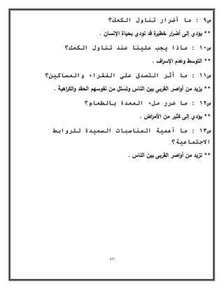 47 
س 9 : يب أضشاس ر بُ لٔ انكؼك؟ 
** يؤدي إلى أض ا رر خطيرة قد تودي بحياة الإنساف . 
س 11 : يبرا جٌت ػه بٍُ ػ ذُ ر بُ لٔ انكؼك؟ 
** التوسط وعدـ الإس ا رؼ . 
س 11 : يب أصش انزصذق ػهى انفمشاء أن سًبك ؟ٍٍ 
** يزيد مف أواصر القربى بيف الناس وتستؿ مف نفوسيـ الحقد والك ا رىية . 
س 12 : يب ضشس يمء ان ؼًذح ثبنطؼبو؟ 
** يؤدي إلى كثير مف الأم ا رض . 
س 13 : يب أ خًٍْ ان بًُسجبد انسؼ ذٍح نهش أثظ 
الاجز بًػ خٍ؟ 
** تزيد مف أواصر القربى بيف الناس . 
 