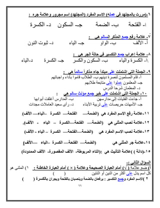 66 
6 )هزرخ تالوجر ذِ ف عول (َ الاسن الوفزد )الوجر ذِ( اسن هجز رّ عّلاهح جز : - 
أ الفرحح ب الضوح جـ السك ىْ د الكسرج - - - - 
7 علاهح رفع جوع الوذكز السالن : - 
أ الألف ب ال اْ جـ الياء د ثث خْ ال ىٌْ - - - - 
8 علاهح إعزاب جوع الركس زٍ ف حالح الجز : - 
أ الكسرج اّلياء ب السك ىْ اّلكسر جـ الكسرج د الياء - - - - 
9 الجولح الر اشرولد على هثرذأ جاء هذكزاً سالواً : - 
أ قام الوسلو ىْ ل صٌرج دي نٌِ ب الطلاب قاه اْ تأداء اّجثاذ نِ - - 
جـ ا ؼٌّ ٍّٛ ػ ٍّٛا ػ ٍٝ زِبثؼخ ؽامثٙ - 
ا ا ؼٌّ بٍّ شرثب ا رش - 
- : ا غُ خِٔ ا زُ ٢ ا زّ ذِٔ ػ ٠ِ فجو ع غٔ إٓ شٗ بٍ ٛ ٢ 
أ جاءخ الفرياخ إل هدارس يِ ب الودارس أغلقد أت اْت اِ - - 
جـ الأه اِخ حريصاخ عل ذرتيح الأت اٌء د رأ سعيد العاهلاخ هجداخ - - 
11 علاهح رفع الاسن الوفزد )الضوح الفرحح الكسزج ال اٍء الألف(. — — — – - 
11 علاهح صًة الوث ىٌ )الضوح الفرحح الكسزج ال اٍء الألف(. — — – - - 
11 علاهح صًة الاسن الوفزد )الضوح الفرحح الكسزج ال اٍء الألف( — — – - - 
ػٗٔلا خٓ عو ا ضُٔ ٠٘ ٛ ٢ )ا ُٚ خٔ ا لُزؾخ ا وٌَُح ا ٤ُبء الأ قُ( — — — – - 
11 )دا حً ( (علاهح الرأ ثًٍ :)الراء الوزت طْح الألف الوقص رْج الألف الووذ دّج( - - - 
السؤال الثا :- 
أ بٓ ا ؼُجبهح ا قُبٛئخ : 1( ا ضٌّ ٕٝ ٛ٘ ) × ( أ( ػغ ػام خِ ) √( أ بٓ ا ؼُجبهح ا ؾُٖ ٤ؾخ ٝػلا خٓ 
) ( و اض ٠ ي ػ ٍٝ أوضر اص ١ٕ أٚ اص زٕ ١ 
1 (الاسن الوفزد جّوع الركس زٍ : زٌفعاى تالضوح صٌٌّثاى تالفرحح جٌّزاى تالكسزج ) ( 
 