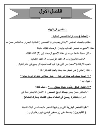 71 
ه ٖٞه ك ٠ ا ُٜٞاء - 
* ) أسامة ( يحب قراءة الفصص الخالية : 
* طالب بالصف الخامس الابتدائى يحب قراءة القصص ) السندباد البحرى الشاطر حسن – – 
عقلة الاصبع قصص الف ليلة وليلة ( .ترجمت للغات عديدة . – 
* كان سعيدا عندما عرف أن عقلة الإصبع ترجمت إلى ) 3( ثلاثة لغات : 
-1 اللغة الانجليزية 2 اللغة الفرنسية 3 اللغة الالمانية . – – - - 
* احب الاوقات )لاسامة( هى التى يقرا فيها قصة جميلة او يسبح فى عالم الخيال . 
* اخته ) امانى ( هى اصغر منه بسنة واحدة فقط تقول له : 
" إن الحياة ليست كلها خيالا فى خيال .. عيش معنا فى عالم الواقع يا اسامة " 
* فيقول لها : 
" إن الخيال شائق ولذيذ واحيانا يتحقق .... " كيف ذلك؟ - 
-1 الشاطر حسن يطير ببساط الريح المسحور ؛ الانسان الانيطير فعلا فى 
الهواء )بالطائرة ويسبح فى الفضاء بسفن الفضاء ومكوك الفضاء( . 
-2 كرة الساحر البلورية التى يرى فيها الساحر ما يحدث فى البلاد البعيدة 
) التليفزيون ( يضغط على زر صغير فيضئ بنور وهاج ترى : 
ا لُ الأٝ  