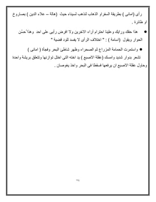 74 
رأى )امانى ( بطريقة السفراو الذهاب لنذهب لسيناء حيث )هالة علاء الدين ( بصاروخ – 
او طائرة . 
 ھذا حقك ورا كٌ وعل نٌا احترام آراء الاخر نٌ ولا افرض رأ ىٌ على احد وھذا حسُن 
الحوار و قٌول )اسامة ( : " اختلاف الرأى لا فٌسد للود قض ةٌ " 
 واستمرت الحمامة المزراع ثم الصحراء وظھر شاطئ البحر وفجأة ) امانى ( 
تشعر بدوار شد دٌ وامسك )عقلة الاصبع ( دٌ اخته التى اختل توازنھا وتتعلق بر شٌة واحدة 
وحاول عقلة الاصبع ان رٌفعھا فسقطا فى البحر واخذ غٌوصان . 
 