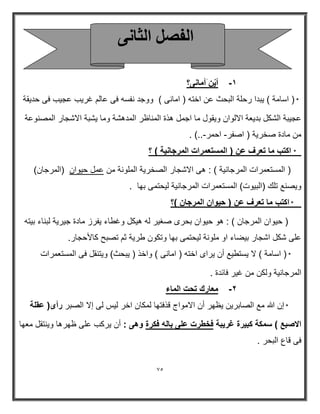 75 
-1 أيْن أمانى؟ 
* ) اسامة ( بٌدا رحلة البحث عن اخته ) امانى ( ووجد نفسه فى عالم غر بٌ عج بٌ فى حد قٌة 
عج بٌة الشكل بد عٌة الالوان و قٌول ما اجمل ھذة المناظر المدھشة وما شٌبة الاشجار المصنوعة 
من مادة صخر ةٌ ) اصفر احمر ..( . - - 
* اكتب ما تعرف عن ) المستعمرات المرجان ةٌ ( ؟ 
) المستعمرات المرجان ةٌ ( : ھى الاشجار الصخر ةٌ الملونة من عمل ح وٌان )المرجان( 
و صٌنع تلك )الب وٌت( المستعمرات المرجان ةٌ ل حٌتمى بھا . 
* اكتب ما تعرف عن ) ح وٌان المرجان (؟ 
) ح وٌان المرجان ( : ھو ح وٌان بحرى صغ رٌ له ھ كٌل وغطاء فٌرز مادة ج رٌ ةٌ لبناء ب تٌه 
على شكل اشجار ب ضٌاء او ملونة ل حٌتمى بھا وتكون طر ةٌ ثم تصبح كالأحجار. 
* ) اسامة ( لا سٌتط عٌ أن رٌاى اخته ) امانى ( واخذ ) بٌحث( و تٌنقل فى المستعمرات 
المرجان ةٌ ولكن من غ رٌ فاردة . 
-٢ معارك تحت الماء 
* إن الله مع الصابر نٌ ظٌھر أن الامواج قذفتھا لمكان اخر ل سٌ لى إلا الصبر رأى) عقلة 
الاصبع ( سمكة كب رٌة غر بٌة فخطرت على باله فكرة وهى : أن رٌكب على ظھرھا و نٌتقل معھا 
فى قاع البحر . 
ا لُ ا ضُب ٠ٗ 
 