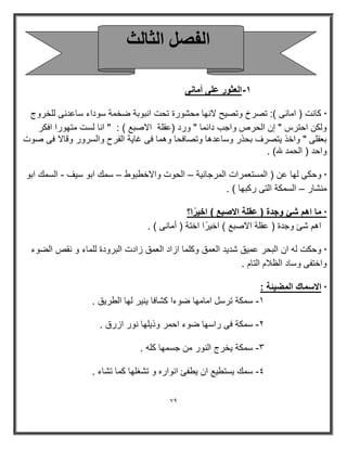 79 
-١ العثور على أمانى 
* كانت ) امانى (: تصرخ وتص حٌ لانھا محشورة تحت انبوبة ضخمة سوداء ساعدنى للخروج 
ولكن احترس " إن الحرص واجب دارما " ورد )عقلة الاصبع ( : " انا لست متھورا افكر 
بعقلى " واخذ تٌصرف بحذر وساعدھا وتصافحا وھما فى غا ةٌ الفرح والسرور وقالا فى صوت 
واحد ) الحمد لله( . 
* وحكى لھا عن ) المستعمرات المرجان ةٌ الحوت والاخطبوط سمك ابو س فٌ السمك ابو – – - 
منشار السمكة التى ركبھا ( . – 
* ما اهم شئ وجدة ) عقلة الاصبع ( اخ رًٌ ا؟ 
اھم شئ وجدة ) عقلة الاصبع ( اخ رًٌ ا اختة ) أمانى ( . 
* وحكت له ان البحر عم قٌ شد دٌ العمق وكلما ازاد العمق زادت البرودة للماء و نقص الضوء 
واختفى وساد الظلام التام . 
* الاسماك المض ئٌة : 
8 سمكة ترسل امامھا ضوءا كشافا نٌ رٌ لھا الطر قٌ . - 
9 سمكة فى راسھا ضوء احمر وذ لٌھا نور ازرق . - 
: سمكة خٌرج النور من جسمھا كله . - 
; سمك سٌتط عٌ ان طٌفئ انواره و تشغلھا كما تشاء . - 
ا لُ ا ضُب شُ 
 