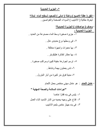81 
٢ الجز رٌة الحد دٌ ةٌ - 
* اتفق ) عقلة الاصبع ( واختة ) امانى ( للصعود لسطح الماء لماذا؟ 
ل عٌرفا حكا ةٌ ) الاناب بٌ ( السوداء الضخمة والغواص نٌ . 
* وصف ) مواصفات ( الجز رٌة الحد دٌ ةٌ؟ 
الجز رٌة الحد دٌ ةٌ : 
-8 جز رٌة صغ رٌة وسط الماء مصنوعة من الحد دٌ . 
-9 فى وسطھا برج حد دٌى عال . 
-: بھا حجرات واجھزة مختلفة . 
-; بھا مطار لطاررة ھل كٌوبتر . 
-< ترسو لجوارھا سف نٌة كب رٌة ومراكب صغ رٌة . 
= ناس عٌملون بھمة ونشاط . - 
9 مبن ةٌ فوق برر كب رٌة من آبار البترول . - 
* عامل اللحام : ھو عامل مھنى مختص بعمل اللحام 
"اجراءات السلامة والصحة المھن ةٌ " 
8 لٌبس فى دٌه قفازا خاصا - 
9 قناع على وجھه حٌم هٌ من النار الشد دٌ اثناء العمل - 
: فى دٌه جھاز خاص بلحم الاناب بٌ - 
 