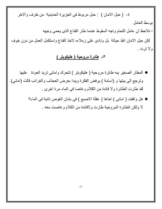 81 
; ) حبل الامان ( : حبل مربوط فى الجز رٌة الحد دٌ ةٌ من طرف والاخر - 
بوسط العامل 
* نلاحظ ان عامل اللحام واجه السقوط عندما طار القناع الذى حٌمى وجھه 
لكن حبل الامان انقذ ح اٌتة بل ونادى على زملاءه لاخذ القناع واستكمل العمل من دون خوف 
ولا تردد . 
٣ طائرة مروح ةٌ ) هل كٌوبتر ( - 
 المطار الصغ رٌ ب هٌ طاررة مروح ةٌ ) ھل كٌوبتر ( تتحرك وامانى تر دٌ العودة عل ھٌا 
وترجع الى ب تٌھا و )اسامة ( رٌفض الفكرة و بٌدا بعرض العجارب والغرارب قالت )امانى( 
لقد طارت الطاررة ولا فاردة من الكلام وغاصا فى الماء مرة اخرى . 
 ھل وافقت ) امانى ( اخاھا ) عقلة الاصبع ( فى بشان الغوص تان ةٌ فى الماء؟ 
لا ولكن الطاررة المروح ةٌ طارت ولافاردة من الكلام وغاصت معه . 
 