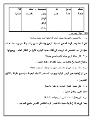 84 
قٓ ٤ق 
فب خٕ 
وٓ ٣ؼ 
ػب خٓ 
آفو 
فبر ثؾىىىىىىىىىىىىىىبه – 
ثؾٞه 
أٝائ أٝافو 
فٞار ـُبد 
ـٓب وٓاد 
ـُخ 
ـٓب وٓح 
صب ضٌب : ضؤاي ٚجٛاة :. 
ش 1 : بِ ا مٌظض ا زٌٟ وب ٠وت أضب خِ لراءرٙب؟ ٚ بِ ضجت ضؼبار ؟ٗ 
كاف أسامة يحب ق ا رءة قصص السندباد البحري والشاطر حسف وألؼ ليمة ، وسبب سعادتو أنػو 
عرؼ أف ىذه القصص قد ترجمت إلي لغات عديدة ليقر ؤىا كثي ا رً مف أطفاؿ العالـ ، ويحبونيا . 
ش 2 : وب ثطبؽ ا رٌ ٠ح خ ١بلاا فى ١ أطجح ثم ١مخ؟ 
باخت ا رع الصواريخ والطائ ا رت وسفف الفضاء ومكوؾ الفضاء . 
ش 3 : بِذا رؼرف ػ ورح ا طٌبثر ا جٌ ٍٛر ٠خ؟ ٚو ١ أطحجذ ثم ١مخ؟ 
ىي كرة زجاجية مف البمور خياليػة يػري بيػا السػاحر الأشػياء البعيػدة ، وأصػبح حقيقػة بػاخت ا رع 
التمفزيوف . 
ش 4 : ىٌٟ ٠زحمك ا خٌ ١بي لاث شرؽ ١ بِ بّ٘؟ 
العمـ الغزير والعمؿ الكثير . 
٠ؼ " ػامء ا ٠ " زٚط أخذ أضب خِ؟ ش 5 : أ ٠ 
يعمؿ فى شركة ) بتروؿ سيناء الذىبية ( قرب الشاطئ الشرقي لخميج السويس . 
 