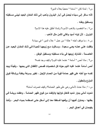 85 
؟ٓ ش 6 : بٌّذا وب " أضب خِ " ؼِوجاب ثؼامء ا ٠ 
لأنو سػافر إلػى سػيناء ليعمػؿ فػي آبػار البتػروؿ وذىػب إلػى ذلػؾ المكػاف البعيػد ليبنػى مسػتقبمو 
ومستقبؿ وطنو . 
ش 7 : بِ ا مٌّظٛا ثب اٌ ت٘ الأضٛا؟ ٚ بٌّذا أؽ كٍ ػ ١ٍ ا٘ا الاض ؟ُ 
البتروؿ ، لأف لونو أسود وغالي الثمف مثؿ الذىب . 
ش 8 : بِ ِٛل أخز " ب٘ خٌ " ػ " ػامء ا ٠ " فٟ ض ١ بٕء؟ 
وافقػػت عمػػي عممػػو وىػػي سػػعيدة ، وسػػافرت مػػع زوجيػػا لمحيػػاة فػػي ذلػػؾ المكػػاف البعيػػد عػػف 
العاصػػػمة ، لتشارؾ زوجيا في بناء مستقبمو ومستقبؿ الوطف . 
ش 9 : بِذا أثص " أضب خِ " ػ بِ غ جٍ ا ٌٕٛ ؟َ ٚو ١ ٚج فٔط ؟ٗ 
أحس أسامة عندما غمبو النوـ حولو كؿ شخصيات قصػص الأطفػاؿ التػي يحبيػا ، وفجػأة وجػد 
نفسو مع أختو عمي ظير حمامة قوية مػف الحمػاـ ال ا زجػؿ ، تطيػر بسػرعة وخفػة ورشػاقة فػوؽ 
الم ا زرع والحقوؿ . 
ش 11 : بِذا ث س لأ بِ ٟٔ ٚ ٟ٘ ػ ٍٟ ظٙر ا حٌ بّ خِ؟ ٚو ١ رظرف أضب خِ؟ 
شعرت أماني بدوار شديد فاختؿ توازنيا وانزلقػت مػف فػوؽ ظيػر الحمامػة ، وعمقػت بريشػة فػي 
بطنيػػا ، وحػػاوؿ أخييػػا أف يرفعيػػا فسػػقطا معػػا إلػػي أسػػفؿ حتػػى اصػػطدما بميػػاه البحػػر ، وأخػػذ 
يغوصاف في أعماؽ البحر . 
 